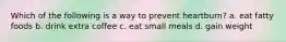 Which of the following is a way to prevent heartburn? a. eat fatty foods b. drink extra coffee c. eat small meals d. gain weight