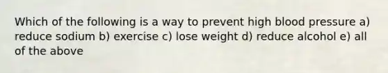 Which of the following is a way to prevent high blood pressure a) reduce sodium b) exercise c) lose weight d) reduce alcohol e) all of the above