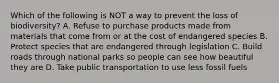 Which of the following is NOT a way to prevent the loss of biodiversity? A. Refuse to purchase products made from materials that come from or at the cost of endangered species B. Protect species that are endangered through legislation C. Build roads through national parks so people can see how beautiful they are D. Take public transportation to use less fossil fuels