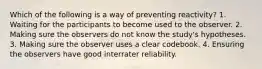 Which of the following is a way of preventing reactivity? 1. Waiting for the participants to become used to the observer. 2. Making sure the observers do not know the study's hypotheses. 3. Making sure the observer uses a clear codebook. 4. Ensuring the observers have good interrater reliability.