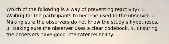 Which of the following is a way of preventing reactivity? 1. Waiting for the participants to become used to the observer. 2. Making sure the observers do not know the study's hypotheses. 3. Making sure the observer uses a clear codebook. 4. Ensuring the observers have good interrater reliability.