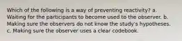 Which of the following is a way of preventing reactivity? a. Waiting for the participants to become used to the observer. b. Making sure the observers do not know the study's hypotheses. c. Making sure the observer uses a clear codebook.