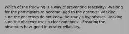 Which of the following is a way of preventing reactivity? -Waiting for the participants to become used to the observer. -Making sure the observers do not know the study's hypotheses. -Making sure the observer uses a clear codebook. -Ensuring the observers have good interrater reliability.