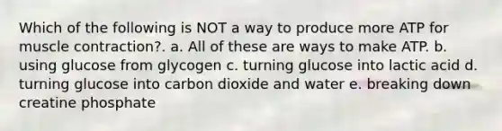 Which of the following is NOT a way to produce more ATP for muscle contraction?. a. All of these are ways to make ATP. b. using glucose from glycogen c. turning glucose into lactic acid d. turning glucose into carbon dioxide and water e. breaking down creatine phosphate