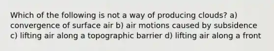 Which of the following is not a way of producing clouds? a) convergence of surface air b) air motions caused by subsidence c) lifting air along a topographic barrier d) lifting air along a front