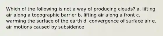 Which of the following is not a way of producing clouds? a. lifting air along a topographic barrier b. lifting air along a front c. warming the surface of the earth d. convergence of surface air e. air motions caused by subsidence