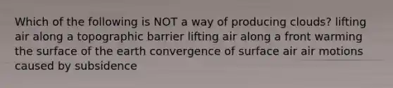 Which of the following is NOT a way of producing clouds? lifting air along a topographic barrier lifting air along a front warming the surface of the earth convergence of surface air air motions caused by subsidence