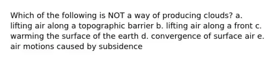 Which of the following is NOT a way of producing clouds? a. lifting air along a topographic barrier b. lifting air along a front c. warming the surface of the earth d. convergence of surface air e. air motions caused by subsidence