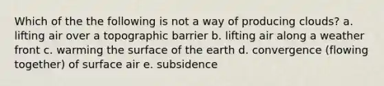 Which of the the following is not a way of producing clouds? a. lifting air over a topographic barrier b. lifting air along a weather front c. warming the surface of the earth d. convergence (flowing together) of surface air e. subsidence