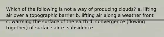 Which of the following is not a way of producing clouds? a. lifting air over a topographic barrier b. lifting air along a weather front c. warming the surface of the earth d. convergence (flowing together) of surface air e. subsidence