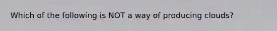 Which of the following is NOT a way of producing clouds?