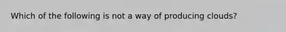 Which of the following is not a way of producing clouds?