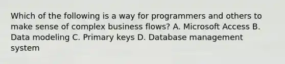 Which of the following is a way for programmers and others to make sense of complex business flows? A. Microsoft Access B. Data modeling C. Primary keys D. Database management system