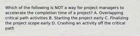 Which of the following is NOT a way for project managers to accelerate the completion time of a project? A. Overlapping critical path activities B. Starting the project early C. Finalizing the project scope early D. Crashing an activity off the critical path