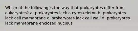 Which of the following is the way that prokaryotes differ from eukaryotes? a. prokaryotes lack a cytoskeleton b. prokaryotes lack cell mamabrane c. prokaryotes lack cell wall d. prokaryotes lack mamabrane enclosed nucleus