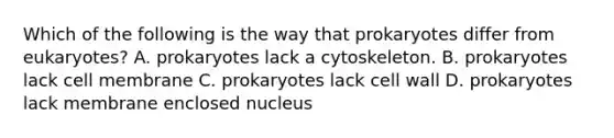 Which of the following is the way that prokaryotes differ from eukaryotes? A. prokaryotes lack a cytoskeleton. B. prokaryotes lack cell membrane C. prokaryotes lack cell wall D. prokaryotes lack membrane enclosed nucleus