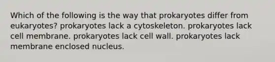 Which of the following is the way that prokaryotes differ from eukaryotes? prokaryotes lack a cytoskeleton. prokaryotes lack cell membrane. prokaryotes lack cell wall. prokaryotes lack membrane enclosed nucleus.