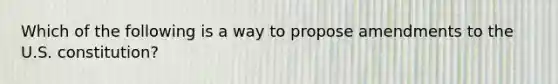 Which of the following is a way to propose amendments to the U.S. constitution?