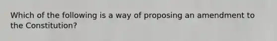 Which of the following is a way of proposing an amendment to the Constitution?