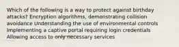 Which of the following is a way to protect against birthday attacks? Encryption algorithms, demonstrating collision avoidance Understanding the use of environmental controls Implementing a captive portal requiring login credentials Allowing access to only necessary services