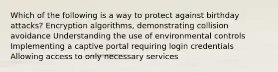 Which of the following is a way to protect against birthday attacks? Encryption algorithms, demonstrating collision avoidance Understanding the use of environmental controls Implementing a captive portal requiring login credentials Allowing access to only necessary services