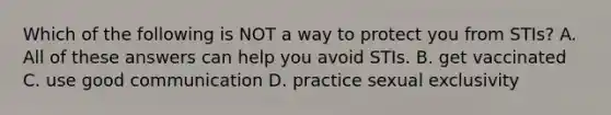 Which of the following is NOT a way to protect you from STIs? A. All of these answers can help you avoid STIs. B. get vaccinated C. use good communication D. practice sexual exclusivity