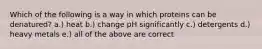 Which of the following is a way in which proteins can be denatured? a.) heat b.) change pH significantly c.) detergents d.) heavy metals e.) all of the above are correct