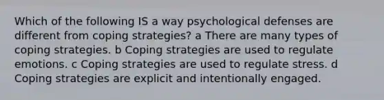 Which of the following IS a way psychological defenses are different from coping strategies? a There are many types of coping strategies. b Coping strategies are used to regulate emotions. c Coping strategies are used to regulate stress. d Coping strategies are explicit and intentionally engaged.