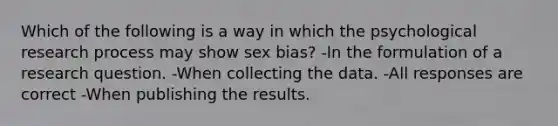 Which of the following is a way in which the psychological research process may show sex bias? -In the formulation of a research question. -When collecting the data. -All responses are correct -When publishing the results.