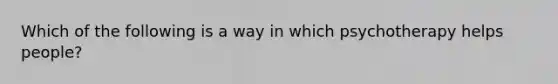 Which of the following is a way in which psychotherapy helps people?