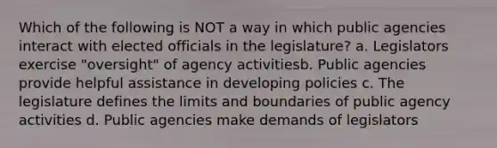 Which of the following is NOT a way in which public agencies interact with elected officials in the legislature? a. Legislators exercise "oversight" of agency activitiesb. Public agencies provide helpful assistance in developing policies c. The legislature defines the limits and boundaries of public agency activities d. Public agencies make demands of legislators