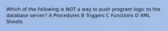 Which of the following is NOT a way to push program logic to the database server? A Procedures B Triggers C Functions D XML Sheets