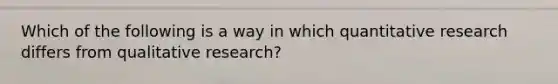 Which of the following is a way in which quantitative research differs from qualitative research?