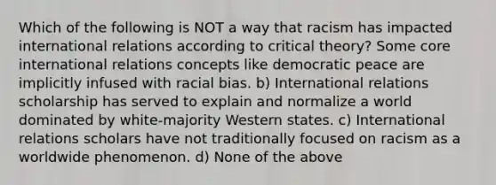 Which of the following is NOT a way that racism has impacted international relations according to critical theory? Some core international relations concepts like democratic peace are implicitly infused with racial bias. b) International relations scholarship has served to explain and normalize a world dominated by white-majority Western states. c) International relations scholars have not traditionally focused on racism as a worldwide phenomenon. d) None of the above