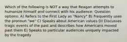 Which of the following is NOT a way that Reagan attempts to humanize himself and connect with his audience: Question options: A) Refers to the First Lady as "Nancy" B) Frequently uses the pronoun "we" C) Speaks about American values D) Discusses tragic events of the past and describes how Americans moved past them E) Speaks to particular audiences uniquely impacted by the tragedy