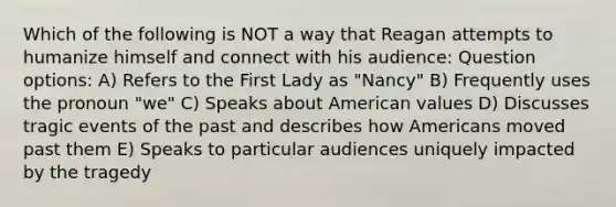 Which of the following is NOT a way that Reagan attempts to humanize himself and connect with his audience: Question options: A) Refers to the First Lady as "Nancy" B) Frequently uses the pronoun "we" C) Speaks about American values D) Discusses tragic events of the past and describes how Americans moved past them E) Speaks to particular audiences uniquely impacted by the tragedy