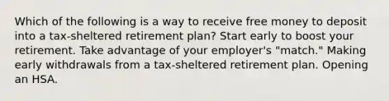 Which of the following is a way to receive free money to deposit into a tax-sheltered retirement plan? Start early to boost your retirement. Take advantage of your employer's "match." Making early withdrawals from a tax-sheltered retirement plan. Opening an HSA.