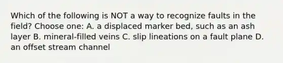 Which of the following is NOT a way to recognize faults in the field? Choose one: A. a displaced marker bed, such as an ash layer B. mineral-filled veins C. slip lineations on a fault plane D. an offset stream channel