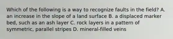 Which of the following is a way to recognize faults in the field? A. an increase in the slope of a land surface B. a displaced marker bed, such as an ash layer C. rock layers in a pattern of symmetric, parallel stripes D. mineral-filled veins