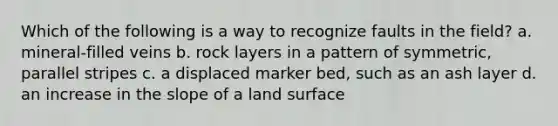 Which of the following is a way to recognize faults in the field? a. mineral-filled veins b. rock layers in a pattern of symmetric, parallel stripes c. a displaced marker bed, such as an ash layer d. an increase in the slope of a land surface