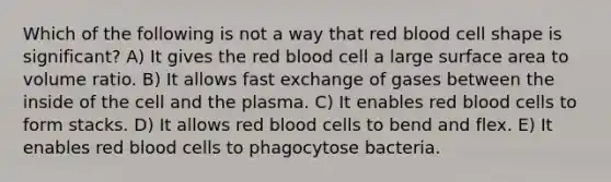 Which of the following is not a way that red blood cell shape is significant? A) It gives the red blood cell a large surface area to volume ratio. B) It allows fast exchange of gases between the inside of the cell and the plasma. C) It enables red blood cells to form stacks. D) It allows red blood cells to bend and flex. E) It enables red blood cells to phagocytose bacteria.