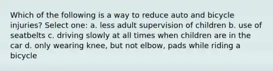 Which of the following is a way to reduce auto and bicycle injuries? Select one: a. less adult supervision of children b. use of seatbelts c. driving slowly at all times when children are in the car d. only wearing knee, but not elbow, pads while riding a bicycle