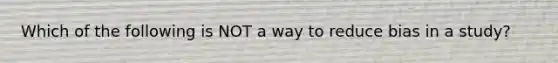Which of the following is NOT a way to reduce bias in a study?
