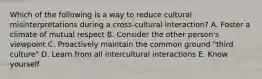 Which of the following is a way to reduce cultural misinterpretations during a cross-cultural interaction? A. Foster a climate of mutual respect B. Consider the other person's viewpoint C. Proactively maintain the common ground "third culture" D. Learn from all intercultural interactions E. Know yourself