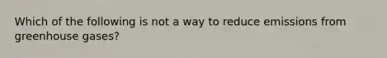 Which of the following is not a way to reduce emissions from greenhouse gases?