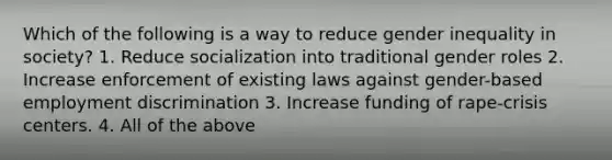 Which of the following is a way to reduce gender inequality in society? 1. Reduce socialization into traditional <a href='https://www.questionai.com/knowledge/kFBKZBlIHQ-gender-roles' class='anchor-knowledge'>gender roles</a> 2. Increase enforcement of existing laws against gender-based <a href='https://www.questionai.com/knowledge/kmPZK5L6Mm-employment-discrimination' class='anchor-knowledge'>employment discrimination</a> 3. Increase funding of rape-crisis centers. 4. All of the above