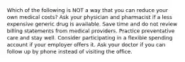 Which of the following is NOT a way that you can reduce your own medical costs? Ask your physician and pharmacist if a less expensive generic drug is available. Save time and do not review billing statements from medical providers. Practice preventative care and stay well. Consider participating in a flexible spending account if your employer offers it. Ask your doctor if you can follow up by phone instead of visiting the office.