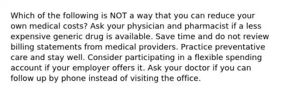 Which of the following is NOT a way that you can reduce your own medical costs? Ask your physician and pharmacist if a less expensive generic drug is available. Save time and do not review billing statements from medical providers. Practice preventative care and stay well. Consider participating in a flexible spending account if your employer offers it. Ask your doctor if you can follow up by phone instead of visiting the office.