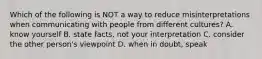Which of the following is NOT a way to reduce misinterpretations when communicating with people from different​ cultures? A. know yourself B. state​ facts, not your interpretation C. consider the other​ person's viewpoint D. when in​ doubt, speak