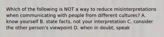 Which of the following is NOT a way to reduce misinterpretations when communicating with people from different​ cultures? A. know yourself B. state​ facts, not your interpretation C. consider the other​ person's viewpoint D. when in​ doubt, speak